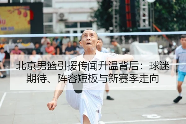 北京男篮引援传闻升温背后：球迷期待、阵容短板与新赛季走向