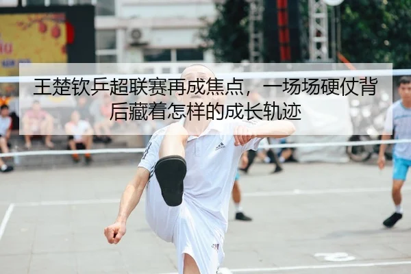 王楚钦乒超联赛再成焦点，一场场硬仗背后藏着怎样的成长轨迹